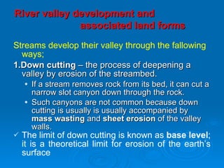 River valley development and  associated land forms   Streams develop their valley through the fallowing ways; 1.Down cutting  – the process of deepening a valley by erosion of the streambed. If a stream removes rock from its bed, it can cut a narrow slot canyon down through the rock. Such canyons are not common because down cutting is usually is usually accompanied by  mass wasting  and  sheet erosion  of the valley walls . The limit of down cutting is known as  base level ; it is a theoretical limit for erosion of the earth’s surface 