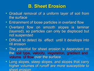 B. Sheet Erosion Gradual removal of a uniform layer of soil from the surface Entrainment of loose particles in overland flow Overland flow on smooth slopes is laminar (layered), so particles can only be displaced but not suspended  Difficult to detect its  effect  until it develops into rill erosion The potential for sheet erosion is dependent on the  soil type, velocity, vegetation, gradient and  volume  of flow  over the surface.  Long slopes, steep slopes, and slopes that carry higher volumes of runoff are more susceptible to sheet erosion   