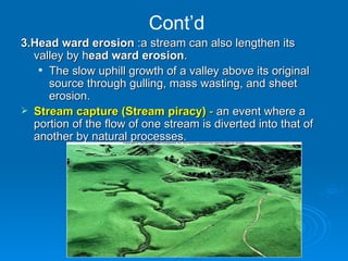 Cont’d 3.Head ward erosion  :a stream can also lengthen its valley by h ead ward erosion . The slow uphill growth of a valley above its original source through gulling, mass wasting, and sheet erosion. Stream capture (Stream piracy)  -  an event where a portion of the flow of one stream is diverted into that of another by natural processes. 