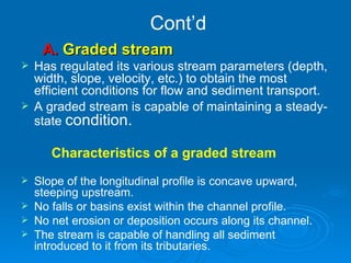 Cont’d A.  Graded stream  Has regulated its various stream parameters (depth, width, slope, velocity, etc.) to obtain the most efficient conditions for flow and sediment transport.  A graded stream is capable of maintaining a steady-state  condition. Characteristics of a graded stream Slope of the longitudinal profile is concave upward, steeping upstream. No falls or basins exist within the channel profile. No net erosion or deposition occurs along its channel. The stream is capable of handling all sediment introduced to it from its tributaries. 