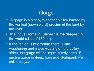 Gorge   A gorge is a steep, V-shaped valley formed by the vertical (down ward) erosion of the land by the river.  The Indus Gorge in Kashmir is the deepest in the world (about 5180 m.). If the region is arid where there is little weathering and mass wasting on the valley sides, the gorge will be impressively deep. If such a gorge is deep, long and U-shaped, we call it  canyon. 