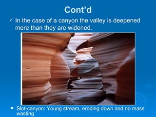 Cont’d In the case of a canyon the valley is deepened more than they are widened.  Slot-canyon: Young stream, eroding down and no mass wasting  