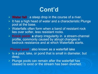 Cont’d Water fall  : a steep drop in the course of a river.  It has a high head of water and a characteristic Plunge pool at the base.  Waterfalls often form when a band of resistant rock lies over softer, less resistant rocks.  Knick point-  a  sharp irregularity in  a stream-channel profile, commonly caused by abrupt changes in bedrock resistance and at which Waterfalls starts. Plunge pool  : also known as a waterfall lake Is a pool, lake, or pond that is small in diameter, but deep. Plunge pools can remain after the waterfall has ceased to exist or the stream has been diverted. 