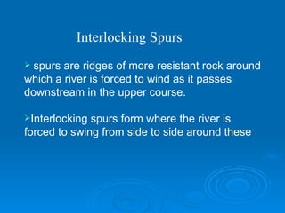 spurs are ridges of more resistant rock around which a river is forced to wind as it passes downstream in the upper course.  Interlocking spurs form where the river is forced to swing from side to side around these  Interlocking Spurs 