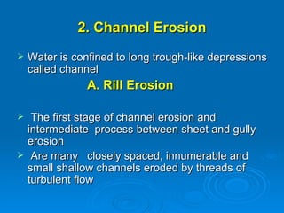 2. Channel Erosion Water is confined to long trough-like depressions called channel A.   Rill Erosion The first stage of channel erosion and intermediate  process between sheet and gully erosion Are many  closely spaced, innumerable and  small shallow channels eroded by threads of  turbulent flow  