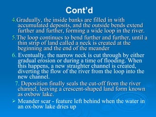 Cont’d 4. Gradually, the inside banks are filled in with accumulated deposits, and the outside bends extend further and further, forming a wide loop in the river. 5. The loop continues to bend further and further, until a thin strip of land called a neck is created at the beginning and the end of the meander  6.  Eventually, the narrow neck is cut through by either gradual erosion or during a time of flooding. When this happens, a new straighter channel is created, diverting the flow of the river from the loop into the new channel. 7.   Deposition finally seals the cut-off from the river channel, leaving a crescent-shaped land form known as oxbow lake.     Meander scar - feature left behind when the water in an ox-bow lake dries up 
