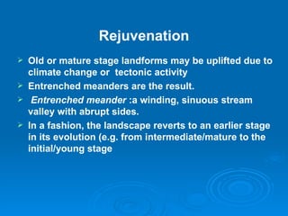 Rejuvenation Old or mature stage landforms may be uplifted due to climate change or  tectonic activity  Entrenched meanders are the result.     Entrenched meander  :a winding, sinuous stream valley with abrupt sides. In a fashion, the landscape reverts to an earlier stage in its evolution (e.g. from intermediate/mature to the initial/young stage 