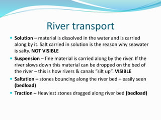 River transport
 Solution – material is dissolved in the water and is carried
along by it. Salt carried in solution is the reason why seawater
is salty. NOT VISIBLE
 Suspension – fine material is carried along by the river. If the
river slows down this material can be dropped on the bed of
the river – this is how rivers & canals “silt up”. VISIBLE
 Saltation – stones bouncing along the river bed – easily seen
(bedload)
 Traction – Heaviest stones dragged along river bed (bedload)
 