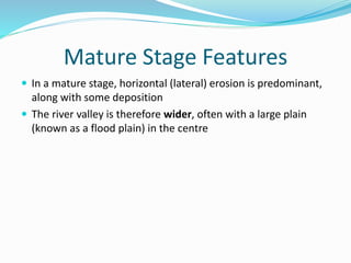 Mature Stage Features
 In a mature stage, horizontal (lateral) erosion is predominant,
along with some deposition
 The river valley is therefore wider, often with a large plain
(known as a flood plain) in the centre
 