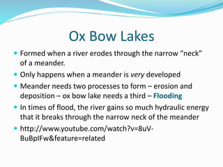 Ox Bow Lakes
 Formed when a river erodes through the narrow “neck”
of a meander.
 Only happens when a meander is very developed
 Meander needs two processes to form – erosion and
deposition – ox bow lake needs a third – Flooding
 In times of flood, the river gains so much hydraulic energy
that it breaks through the narrow neck of the meander
 http://www.youtube.com/watch?v=8uV-
BuBpIFw&feature=related
 
