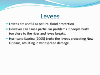 Levees
 Levees are useful as natural flood protection
 However can cause particular problems if people build
too close to the river and levee breaks.
 Hurricane Katrina (2005) broke the levees protecting New
Orleans, resulting in widespread damage
 