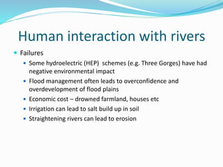 Human interaction with rivers
 Failures
 Some hydroelectric (HEP) schemes (e.g. Three Gorges) have had
negative environmental impact
 Flood management often leads to overconfidence and
overdevelopment of flood plains
 Economic cost – drowned farmland, houses etc
 Irrigation can lead to salt build up in soil
 Straightening rivers can lead to erosion
 