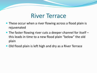 River Terrace
 These occur when a river flowing across a flood plain is
rejuvenated
 The faster flowing river cuts a deeper channel for itself –
this leads in time to a new flood plain “below” the old
plain
 Old flood plain is left high and dry as a River Terrace
 