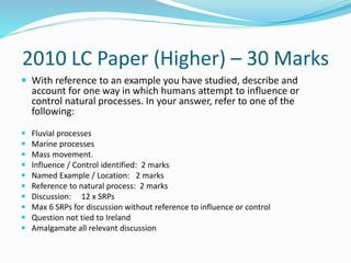 2010 LC Paper (Higher) – 30 Marks
 With reference to an example you have studied, describe and
account for one way in which humans attempt to influence or
control natural processes. In your answer, refer to one of the
following:
 Fluvial processes
 Marine processes
 Mass movement.
 Influence / Control identified: 2 marks
 Named Example / Location: 2 marks
 Reference to natural process: 2 marks
 Discussion: 12 x SRPs
 Max 6 SRPs for discussion without reference to influence or control
 Question not tied to Ireland
 Amalgamate all relevant discussion
 