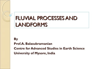 Course Title: Earth Science
Paper Title: The Dynamic Earth
FLUVIAL PROCESSES ANDFLUVIAL PROCESSES AND
LANDFORMSLANDFORMS
By
Prof.A. Balasubramanian
Centre for Advanced Studies in Earth Science
University of Mysore, India
 