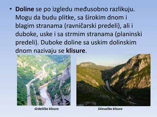 • Doline se po izgledu međusobno razlikuju.
  Mogu da budu plitke, sa širokim dnom i
  blagim stranama (ravničarski predeli), ali i
  duboke, uske i sa strmim stranama (planinski
  predeli). Duboke doline sa uskim dolinskim
  dnom nazivaju se klisure.




        Grdelička klisura     Sićevačka klisura
 
