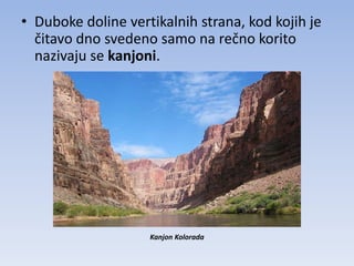 • Duboke doline vertikalnih strana, kod kojih je
  čitavo dno svedeno samo na rečno korito
  nazivaju se kanjoni.




                    Kanjon Kolorada
 