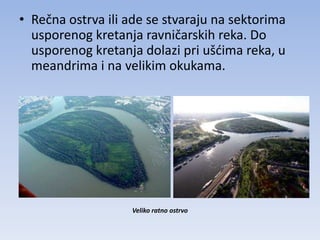 • Rečna ostrva ili ade se stvaraju na sektorima
  usporenog kretanja ravničarskih reka. Do
  usporenog kretanja dolazi pri ušdima reka, u
  meandrima i na velikim okukama.




                   Veliko ratno ostrvo
 