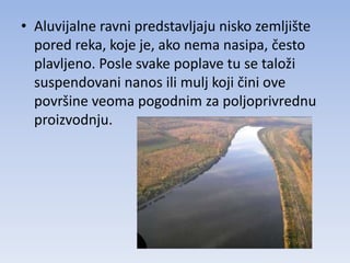 • Aluvijalne ravni predstavljaju nisko zemljište
  pored reka, koje je, ako nema nasipa, često
  plavljeno. Posle svake poplave tu se taloži
  suspendovani nanos ili mulj koji čini ove
  površine veoma pogodnim za poljoprivrednu
  proizvodnju.
 