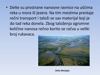 • Delte su prostrane nanosne ravnice na ušdima
  reka u mora ili jezera. Na tim mestima prestaje
  rečni transport i taloži se sav materijal koji je
  do tad reka donela. Zbog taloženja ogromne
  količine nanosa rečno korito se račva u veliki
  broj rukavaca.




                            Delta Misisipija
 