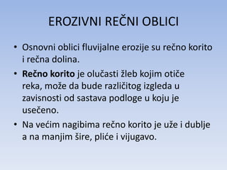 EROZIVNI REČNI OBLICI
• Osnovni oblici fluvijalne erozije su rečno korito
  i rečna dolina.
• Rečno korito je olučasti žleb kojim otiče
  reka, može da bude različitog izgleda u
  zavisnosti od sastava podloge u koju je
  usečeno.
• Na vedim nagibima rečno korito je uže i dublje
  a na manjim šire, plide i vijugavo.
 
