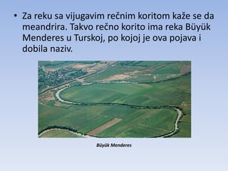• Za reku sa vijugavim rečnim koritom kaže se da
  meandrira. Takvo rečno korito ima reka Büyük
  Menderes u Turskoj, po kojoj je ova pojava i
  dobila naziv.




                   Büyük Menderes
 