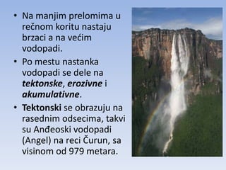 • Na manjim prelomima u
  rečnom koritu nastaju
  brzaci a na vedim
  vodopadi.
• Po mestu nastanka
  vodopadi se dele na
  tektonske, erozivne i
  akumulativne.
• Tektonski se obrazuju na
  rasednim odsecima, takvi
  su Anđeoski vodopadi
  (Angel) na reci Čurun, sa
  visinom od 979 metara.
 