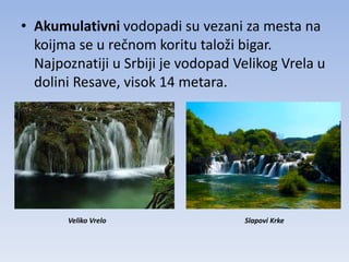 • Akumulativni vodopadi su vezani za mesta na
  koijma se u rečnom koritu taloži bigar.
  Najpoznatiji u Srbiji je vodopad Velikog Vrela u
  dolini Resave, visok 14 metara.




       Veliko Vrelo                 Slapovi Krke
 