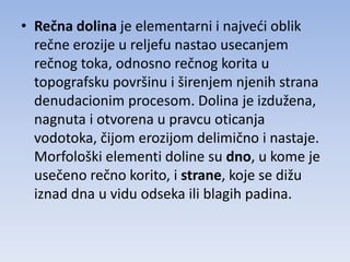 • Rečna dolina je elementarni i najvedi oblik
  rečne erozije u reljefu nastao usecanjem
  rečnog toka, odnosno rečnog korita u
  topografsku površinu i širenjem njenih strana
  denudacionim procesom. Dolina je izdužena,
  nagnuta i otvorena u pravcu oticanja
  vodotoka, čijom erozijom delimično i nastaje.
  Morfološki elementi doline su dno, u kome je
  usečeno rečno korito, i strane, koje se dižu
  iznad dna u vidu odseka ili blagih padina.
 