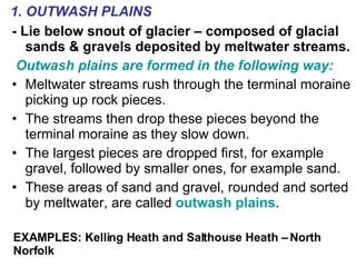 - Lie below snout of glacier – composed of glacial sands & gravels deposited by meltwater streams. Outwash plains are formed in the following way: Meltwater streams rush through the terminal moraine picking up rock pieces. The streams then drop these pieces beyond the terminal moraine as they slow down. The largest pieces are dropped first, for example gravel, followed by smaller ones, for example sand. These areas of sand and gravel, rounded and sorted by meltwater, are called  outwash plains . 1. OUTWASH PLAINS EXAMPLES: Kelling Heath and Salthouse Heath – North Norfolk 