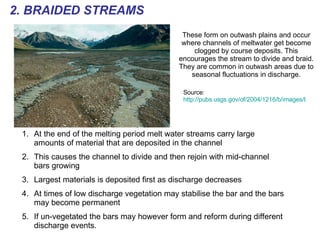 These form on outwash plains and occur where channels of meltwater get become clogged by course deposits. This encourages the stream to divide and braid. They are common in outwash areas due to seasonal fluctuations in discharge. 2. BRAIDED STREAMS Source:  http://pubs.usgs.gov/of/2004/1216/b/images/braided2.gif   At the end of the melting period melt water streams carry large amounts of material that are deposited in the channel This causes the channel to divide and then rejoin with mid-channel bars growing Largest materials is deposited first as discharge decreases  At times of low discharge vegetation may stabilise the bar and the bars may become permanent If un-vegetated the bars may however form and reform during different discharge events. 