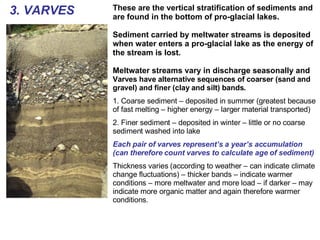 3. VARVES These are the vertical stratification of sediments and are found in the bottom of pro-glacial lakes. Sediment carried by meltwater streams is deposited when water enters a pro-glacial lake as the energy of the stream is lost. Meltwater streams vary in discharge seasonally and  Varves have alternative sequences of coarser (sand and gravel) and finer (clay and silt) bands. 1. Coarse sediment – deposited in summer (greatest because of fast melting – higher energy – larger material transported) 2. Finer sediment – deposited in winter – little or no coarse sediment washed into lake Each pair of varves represent’s a year’s accumulation (can therefore count varves to calculate age of sediment) Thickness varies (according to weather – can indicate climate change fluctuations) – thicker bands – indicate warmer conditions – more meltwater and more load – if darker – may indicate more organic matter and again therefore warmer conditions. 