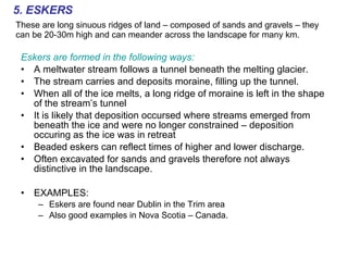 5. ESKERS These are long sinuous ridges of land – composed of sands and gravels – they can be 20-30m high and can meander across the landscape for many km. Eskers are formed in the following ways: A meltwater stream follows a tunnel beneath the melting glacier. The stream carries and deposits moraine, filling up the tunnel. When all of the ice melts, a long ridge of moraine is left in the shape of the stream’s tunnel It is likely that deposition occursed where streams emerged from beneath the ice and were no longer constrained – deposition occuring as the ice was in retreat Beaded eskers can reflect times of higher and lower discharge. Often excavated for sands and gravels therefore not always distinctive in the landscape. EXAMPLES: Eskers are found near Dublin in the Trim area Also good examples in Nova Scotia – Canada. 