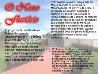 O Fluviário de Mora, inaugurado em
                                  Março de 2007 no concelho de
                                  Mora/Cabeção, no distrito de Évora, é
                                  um espaço de 2300 m2 dedicado a
                                  mostrar a vida dos rios. Situado no
                                  Parque Ecológico do Gameiro, na margem
                                  direita da Ribeira da Raia, foi promovido
                                  pela Câmara Municipal de Mora, em
                                  parceria com o Oceanário de Lisboa e
                                  com a Universidade de Évora. Quando
O projecto foi candidato ao
                                  abriu, era o único do género na Europa e
Prémio Europeu de                 o terceiro no mundo com as suas
Arquitectura 2007, o prémio       características.
Mies Van der Rohe.
No seu interior, apresenta a
recriação de ecossistemas
fluviais, exemplares de fauna e    O Fluviário de Mora tem quatro
                                   componentes: ambiental, científica,
flora fluvial e exposições         lúdica e turística. A nível ambiental
temáticas, como o percurso de      o objectivo principal é repor nos rios
um rio ou de habitats exóticos.    portugueses algumas espécies já
                                   extintas ou em vias de extinção.
                                   Reúne os elementos que integram um
                                   rio português, desde a nascente até
                                   à foz, através de um conjunto de
                                   aquários e espaços.
 