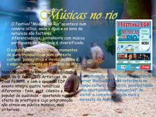 •   O Festival "Músicas no Rio" acontece num
      cenário idílico, onde a água e os sons da
      natureza são factores
      diferenciadores, juntamente com música
      portuguesa de qualidade e diversificada.
  O evento pretende oferecer momentos
  de pura tranquilidade num contexto
  cultural, paisagístico e inovador, como é
  o espaço envolvente ao Fluviário de Mora.

Numa organização conjunta da edilidade
local, da G. Produções Artísticas, de        A organização desta iniciativa pretende
José Peixoto, e com o apoio da EDP, o        tornar Mora ainda mais referência no
evento integra quatro temáticas              campo cultural e turístico, possibilitando
diferentes - fado, jazz, clássico e musica   uma oportunidade "inesquecível" de
popular de qualidade - apostando numa        visitar o concelho e região mais a
oferta de prestígio e cuja programação       noroeste do Alentejo."
não atraia um público massivo, mas
criterioso.
 