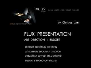 by Christos Lam


FLUX PRESENTATION
ART DIRECTION + BUDGET

• PRODUCT SHOOTING DIRECTION
• ATMOSPHERE SHOOTING DIRECTION
• CATALOGUE LAYOUT ARRANGEMENT
• DESIGN & PROMOTION BUDGET
 