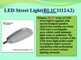 LED Street Light(RL1C1112A2)
             Kingsun RL1C series of LED
              street light is applied with
              special designed quadric
              optical lens casting rays from
              LED onto a rectangular
              area, which could minimize
              light waste or pollution. The
              light distribution system of this
              LED street light model could
              be designed under accurate
              calculation with professional
              software to meet various
              lighting demands.
 