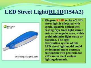 LED Street Light(RL1D1154A2)
              Kingsun RL1D series of LED
              street light is allocated with
              special quadric optical lens
              casting rays from light source
              onto a rectangular area, which
              could minimize light waste or
              pollution. The light
              distribution system of this
              LED street light model could
              be designed under accurate
              calculation with professional
              software to meet various
              lighting demands.
 