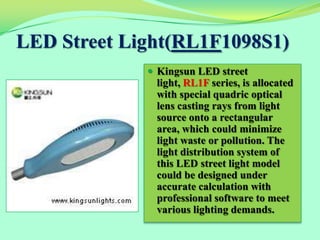 LED Street Light(RL1F1098S1)
              Kingsun LED street
              light, RL1F series, is allocated
              with special quadric optical
              lens casting rays from light
              source onto a rectangular
              area, which could minimize
              light waste or pollution. The
              light distribution system of
              this LED street light model
              could be designed under
              accurate calculation with
              professional software to meet
              various lighting demands.
 