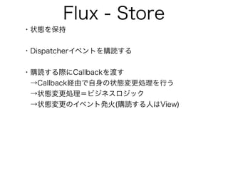 Flux - Store
・状態を保持
・Dispatcherイベントを購読する
・購読する際にCallbackを渡す
 →Callback経由で自身の状態変更処理を行う
 →状態変更処理＝ビジネスロジック
 →状態変更のイベント発火(購読する人はView)
 