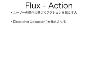 Flux - Action
・ユーザーの操作に基づくアクションを起こす人
・Dispatcherのdispatch()を発火させる
 