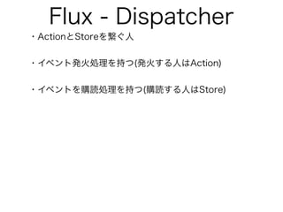 Flux - Dispatcher
・ActionとStoreを繋ぐ人
・イベント発火処理を持つ(発火する人はAction)
・イベントを購読処理を持つ(購読する人はStore)
 