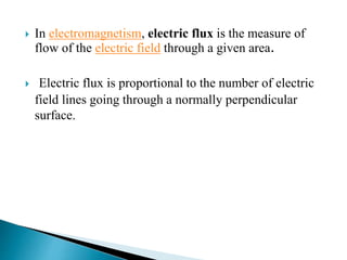  In electromagnetism, electric flux is the measure of
flow of the electric field through a given area.
 Electric flux is proportional to the number of electric
field lines going through a normally perpendicular
surface.
 