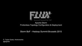 ███████╗██╗ ██╗ ██╗██╗ ██╗
██╔════╝██║ ██║ ██║╚██╗██╔╝
█████╗ ██║ ██║ ██║ ╚███╔╝
██╔══╝ ██║ ██║ ██║ ██╔██╗
██║ ███████╗╚██████╔╝██╔╝
██╗
╚═╝ ╚══════╝ ╚═════╝ ╚═╝ ╚═╝
Apache Storm
Frictionless Topology Configuration & Deployment
P. Taylor Goetz, Hortonworks
@ptgoetz
Storm BoF - Hadoop Summit Brussels 2015
 