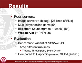 Results Four servers: Image server (+ libjpeg)  [23 lines of Flux] Multi-player online game [54] BitTorrent (2 undergrads: 1 week!) [84] Web server  (+ PHP) [36] Evaluation Benchmark: variant of  SPECweb99 Three different runtimes Thread, Thread pool, Event-Driven Compared to Capriccio  [SOSP03] , SEDA  [SOSP01] 