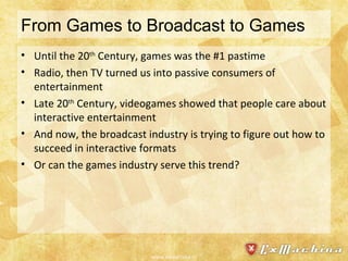From Games to Broadcast to Games Until the 20 th  Century, games was the #1 pastime Radio, then TV turned us into passive consumers of entertainment Late 20 th  Century, videogames showed that people care about interactive entertainment And now, the broadcast industry is trying to figure out how to succeed in interactive formats Or can the games industry serve this trend? www.exmachina.nl 