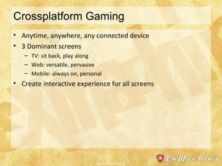 Crossplatform Gaming Anytime, anywhere, any connected device 3 Dominant screens TV: sit back, play along Web: versatile, pervasive Mobile: always on, personal Create interactive experience for all screens www.exmachina.nl 