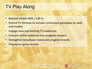 TV Play Along Beyond simple SMS / Call-in Extend TV formats to include continuous gameplay on web and mobile Engage new and existing TV audiences Convert online audience into program viewers Strengthen broadcast brand and program brands Popularize game brands www.exmachina.nl 