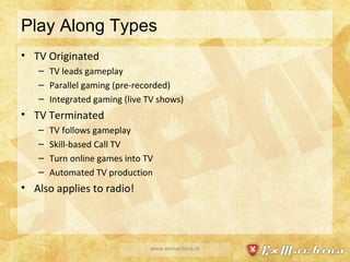 Play Along Types TV Originated TV leads gameplay Parallel gaming (pre-recorded) Integrated gaming (live TV shows) TV Terminated TV follows gameplay Skill-based Call TV Turn online games into TV Automated TV production Also applies to radio! www.exmachina.nl 