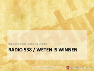 RADIO 538 / WETEN IS WINNEN Radio Originated Integrated Gaming www.exmachina.nl 